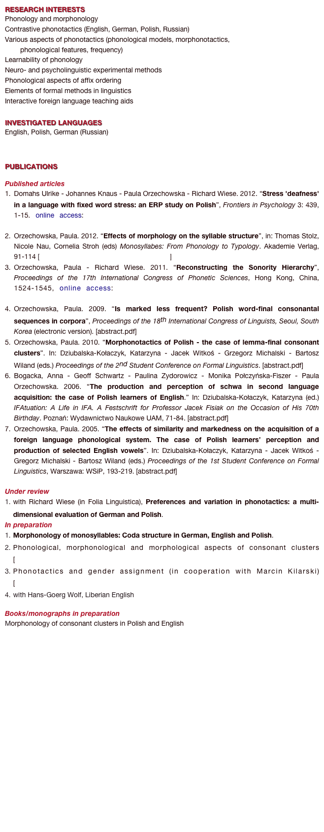 RESEARCH INTERESTS
Phonology and morphonology 
Contrastive phonotactics (English, German, Polish, Russian)
Various aspects of phonotactics (phonological models, morphonotactics, 
        phonological features, frequency)
Learnability of phonology
Neuro- and psycholinguistic experimental methods
Phonological aspects of affix ordering
Elements of formal methods in linguistics 
Interactive foreign language teaching aids

INVESTIGATED LANGUAGES
English, Polish, German (Russian)


PUBLICATIONS 

Published articles 
Domahs Ulrike - Johannes Knaus - Paula Orzechowska - Richard Wiese. 2012. “Stress 'deafness' in a language with fixed word stress: an ERP study on Polish”, Frontiers in Psychology 3: 439, 1-15. online access: http://www.frontiersin.org/language_sciences/10.3389/fpsyg.2012.00439/abstract
Orzechowska, Paula. 2012. “Effects of morphology on the syllable structure”, in: Thomas Stolz, Nicole Nau, Cornelia Stroh (eds) Monosyllabes: From Phonology to Typology. Akademie Verlag, 91-114 [Orzechowska_monosyllables_abstract.pdf]
Orzechowska, Paula - Richard Wiese. 2011. “Reconstructing the Sonority Hierarchy”, Proceedings of the 17th International Congress of Phonetic Sciences, Hong Kong, China, 1524-1545, online access: http://www.icphs2011.hk/resources/OnlineProceedings/RegularSession/Orzechowska/Orzechowska.pdf
Orzechowska, Paula. 2009. “Is marked less frequent? Polish word-final consonantal sequences in corpora”, Proceedings of the 18th International Congress of Linguists, Seoul, South Korea (electronic version). [abstract.pdf]
Orzechowska, Paula. 2010. “Morphonotactics of Polish - the case of lemma-final consonant clusters”. In: Dziubalska-Kołaczyk, Katarzyna - Jacek Witkoś - Grzegorz Michalski - Bartosz Wiland (eds.) Proceedings of the 2nd Student Conference on Formal Linguistics. [abstract.pdf]
Bogacka, Anna - Geoff Schwartz - Paulina Zydorowicz - Monika Połczyńska-Fiszer - Paula Orzechowska. 2006. “The production and perception of schwa in second language acquisition: the case of Polish learners of English.” In: Dziubalska-Kołaczyk, Katarzyna (ed.) IFAtuation: A Life in IFA. A Festschrift for Professor Jacek Fisiak on the Occasion of His 70th Birthday. Poznań: Wydawnictwo Naukowe UAM, 71-84. [abstract.pdf]
Orzechowska, Paula. 2005. “The effects of similarity and markedness on the acquisition of a foreign language phonological system. The case of Polish learners’ perception and production of selected English vowels”. In: Dziubalska-Kołaczyk, Katarzyna - Jacek Witkoś - Gregorz Michalski - Bartosz Wiland (eds.) Proceedings of the 1st Student Conference on Formal Linguistics, Warszawa: WSiP, 193-219. [abstract.pdf]

Under review
with Richard Wiese (in Folia Linguistica), Preferences and variation in phonotactics: a multi-dimensional evaluation of German and Polish. 
In preparation 
Morphonology of monosyllables: Coda structure in German, English and Polish. 
Phonological, morphonological and morphological aspects of consonant clusters [Orzechowska_morphonotactics_abstract.pdf]
Phonotactics and gender assignment (in cooperation with Marcin Kilarski) [Kilarski&Orzechowska_abstract.pdf]
with Hans-Goerg Wolf, Liberian English

Books/monographs in preparation
Morphonology of consonant clusters in Polish and English 



